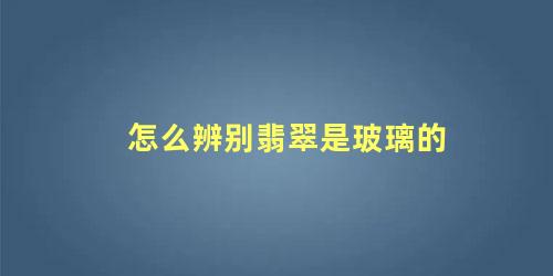 怎么区分翡翠是不是玻璃做的(如何辨别翡翠和玻璃制品)